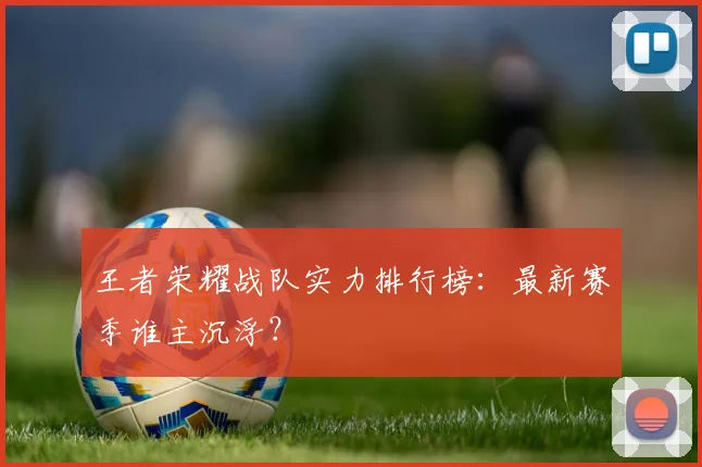 王者荣耀战队实力排行榜：最新赛季谁主沉浮？