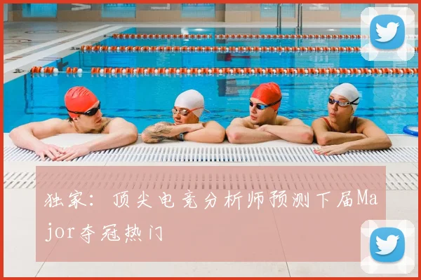 独家：顶尖电竞分析师预测下届Major夺冠热门