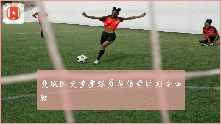 曼城队史重要球员与传奇时刻全回顾