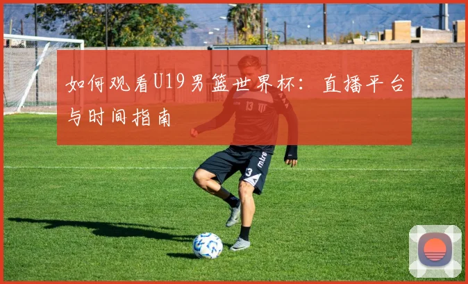 如何观看U19男篮世界杯：直播平台与时间指南