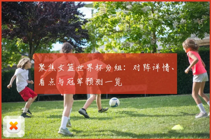 聚焦女篮世界杯分组：对阵详情、看点与冠军预测一览